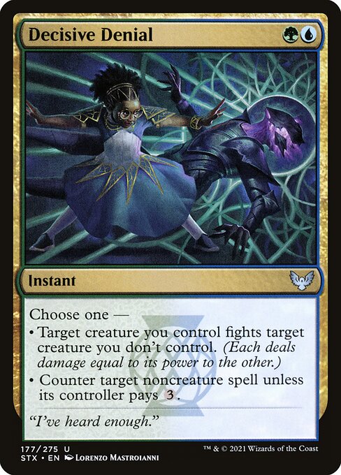 Decisive Denial
Instant
Choose one —
• Target creature you control fights target creature you don't control. (Each deals damage equal to its power to the other.)
• Counter target noncreature spell unless its controller pays {3}.