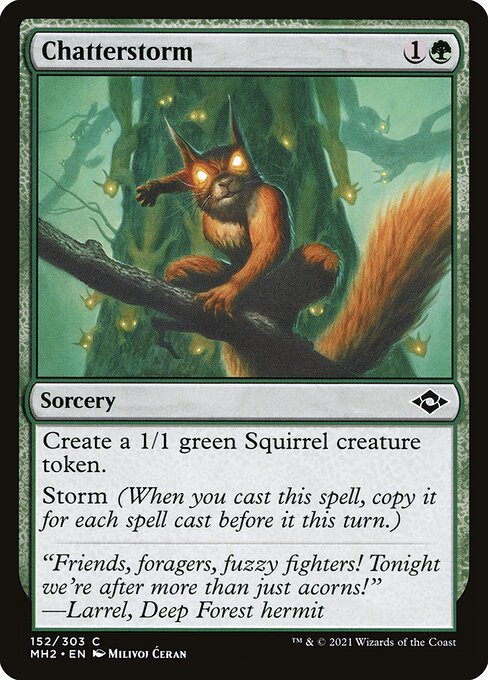 Chatterstorm
Sorcery
Create a 1/1 green Squirrel creature token.
Storm (When you cast this spell, copy it for each spell cast before it this turn.)