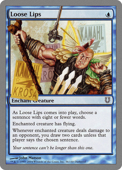 Loose Lips
Enchantment — Aura
Enchant creature
As this Aura enters, choose a sentence with eight or fewer words.
Enchanted creature has flying.
Whenever enchanted creature deals damage to an opponent, that player may say the chosen sentence. If they don't, you draw two cards.