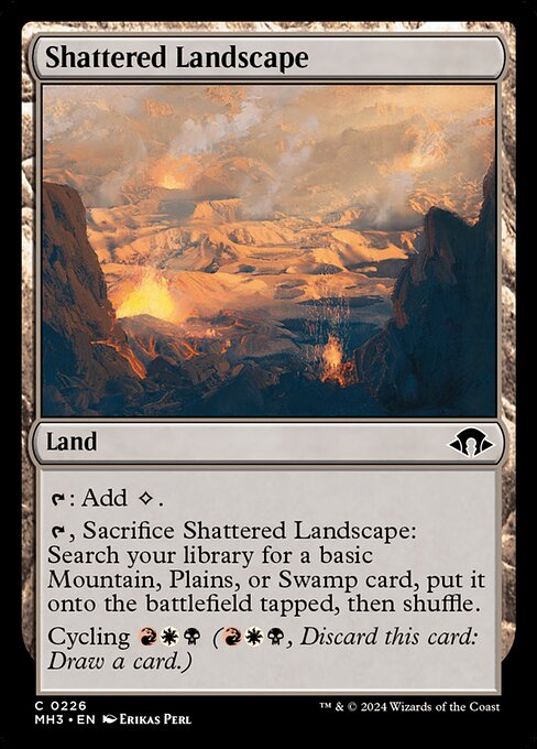 Shattered Landscape
Land
{T}: Add {C}.
{T}, Sacrifice this land: Search your library for a basic Mountain, Plains, or Swamp card, put it onto the battlefield tapped, then shuffle.
Cycling {R}{W}{B} ({R}{W}{B}, Discard this card: Draw a card.)