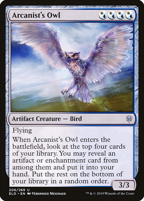 Arcanist's Owl
Artifact Creature — Bird
Flying
When this creature enters, look at the top four cards of your library. You may reveal an artifact or enchantment card from among them and put it into your hand. Put the rest on the bottom of your library in a random order.
3/3