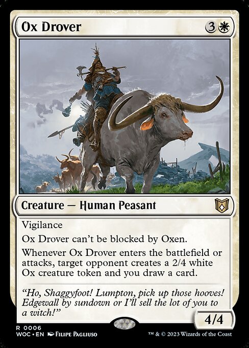 Ox Drover
Creature — Human Peasant
Vigilance
This creature can't be blocked by Oxen.
Whenever this creature enters or attacks, target opponent creates a 2/4 white Ox creature token and you draw a card.
4/4