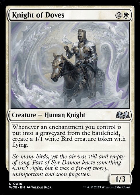 Knight of Doves
Creature — Human Knight
Whenever an enchantment you control is put into a graveyard from the battlefield, create a 1/1 white Bird creature token with flying.
1/3
