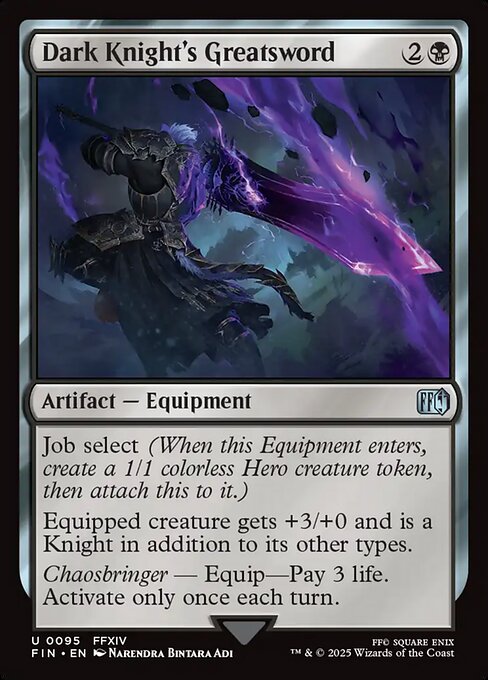 Dark Knight's Greatsword
Artifact — Equipment
Job select (When this Equipment enters, create a 1/1 colorless Hero creature token, then attach this to it.)
Equipped creature gets +3/+0 and is a Knight in addition to its other types.
Chaosbringer — Equip—Pay 3 life. Activate only once each turn.