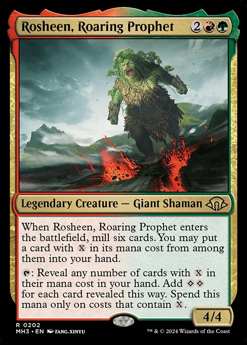 Rosheen, Roaring Prophet
Legendary Creature — Giant Shaman
When Rosheen enters, mill six cards. You may put a card with {X} in its mana cost from among them into your hand.
{T}: Reveal any number of cards with {X} in their mana cost in your hand. Add {C}{C} for each card revealed this way. Spend this mana only on costs that contain {X}.
4/4