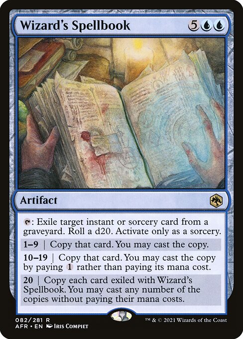 Wizard's Spellbook
Artifact
{T}: Exile target instant or sorcery card from a graveyard. Roll a d20. Activate only as a sorcery.
1—9 | Copy that card. You may cast the copy.
10—19 | Copy that card. You may cast the copy by paying {1} rather than paying its mana cost.
20 | Copy each card exiled with this artifact. You may cast any number of the copies without paying their mana costs.