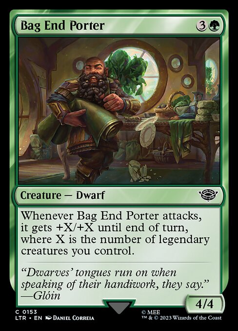 Bag End Porter
Creature — Dwarf
Whenever this creature attacks, it gets +X/+X until end of turn, where X is the number of legendary creatures you control.
4/4