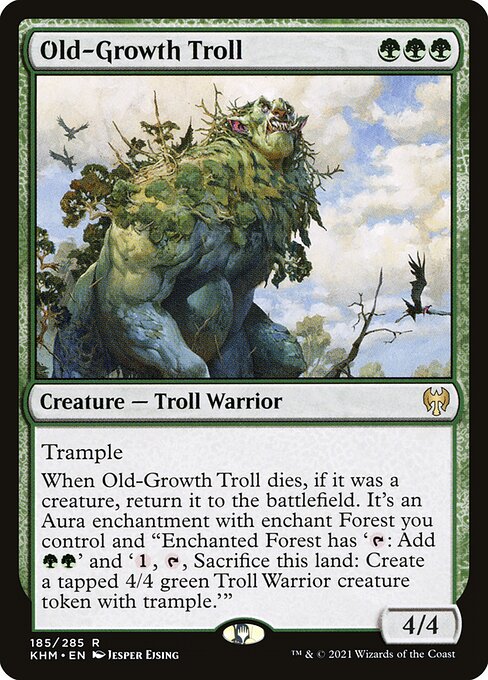 Old-Growth Troll
Creature — Troll Warrior
Trample
When Old-Growth Troll dies, if it was a creature, return it to the battlefield. It's an Aura enchantment with enchant Forest you control and "Enchanted Forest has '{T}: Add {G}{G}' and '{1}, {T}, Sacrifice this land: Create a tapped 4/4 green Troll Warrior creature token with trample.'"
4/4