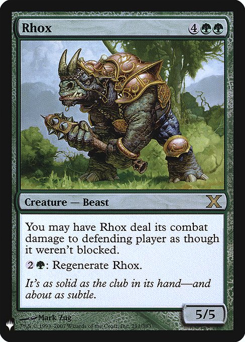 Rhox
Creature — Rhino Beast
You may have this creature assign its combat damage as though it weren't blocked.
{2}{G}: Regenerate this creature. (The next time this creature would be destroyed this turn, instead tap it, remove it from combat, and heal all damage on it.)
5/5