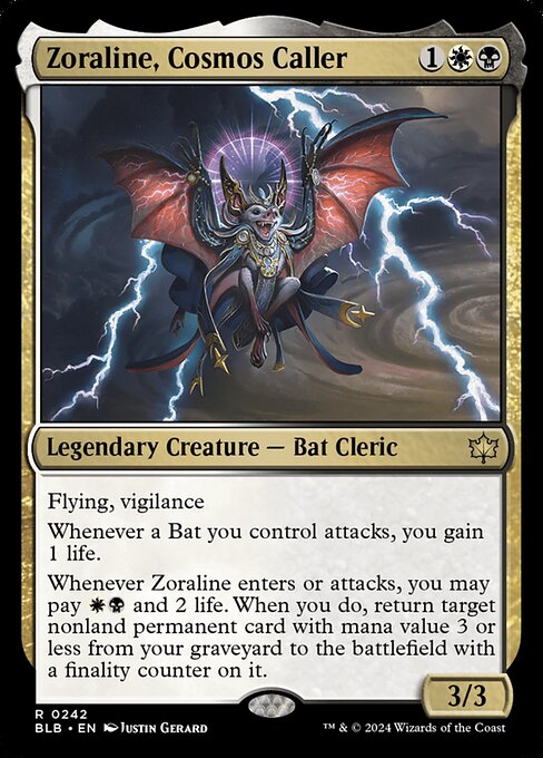 Zoraline, Cosmos Caller
Legendary Creature — Bat Cleric
Flying, vigilance
Whenever a Bat you control attacks, you gain 1 life.
Whenever Zoraline enters or attacks, you may pay {W}{B} and 2 life. When you do, return target nonland permanent card with mana value 3 or less from your graveyard to the battlefield with a finality counter on it.
3/3