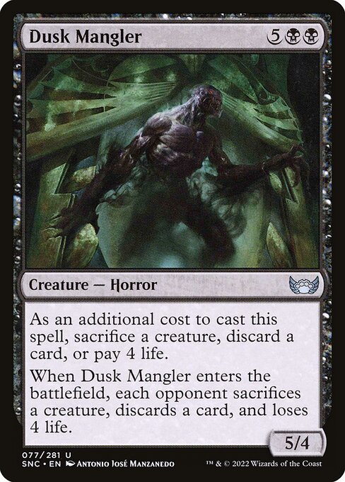 Dusk Mangler
Creature — Horror
As an additional cost to cast this spell, sacrifice a creature, discard a card, or pay 4 life.
When this creature enters, each opponent sacrifices a creature of their choice, discards a card, and loses 4 life.
5/4