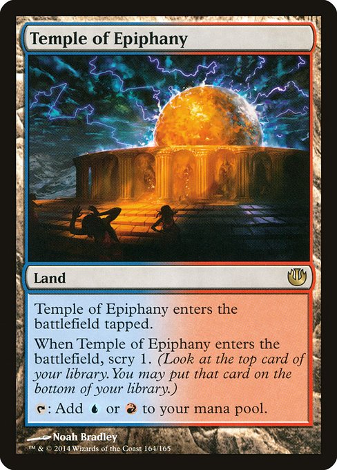 Temple of Epiphany
Land
This land enters tapped.
When this land enters, scry 1. (Look at the top card of your library. You may put that card on the bottom.)
{T}: Add {U} or {R}.