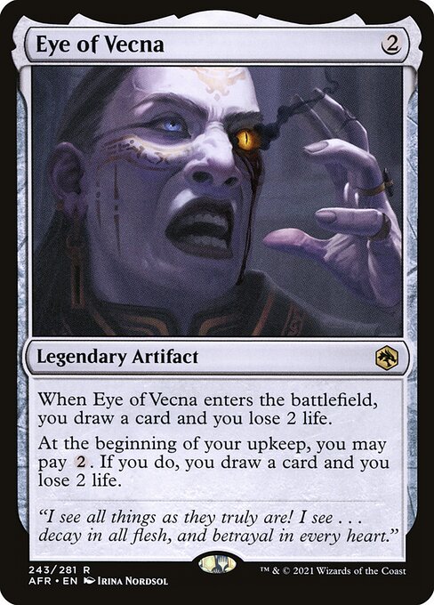 Eye of Vecna
Legendary Artifact
When Eye of Vecna enters, you draw a card and you lose 2 life.
At the beginning of your upkeep, you may pay {2}. If you do, you draw a card and you lose 2 life.