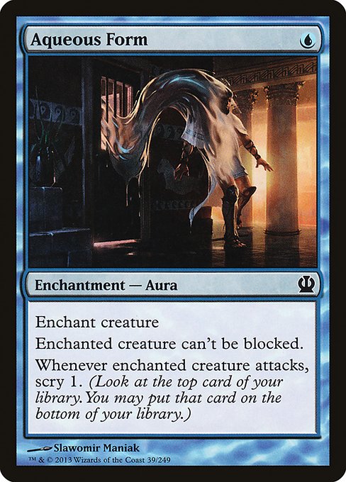 Aqueous Form
Enchantment — Aura
Enchant creature
Enchanted creature can't be blocked.
Whenever enchanted creature attacks, scry 1. (Look at the top card of your library. You may put that card on the bottom.)