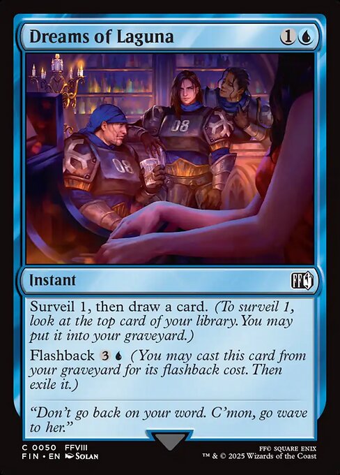 Dreams of Laguna
Instant
Surveil 1, then draw a card. (To surveil 1, look at the top card of your library. You may put it into your graveyard.)
Flashback {3}{U} (You may cast this card from your graveyard for its flashback cost. Then exile it.)