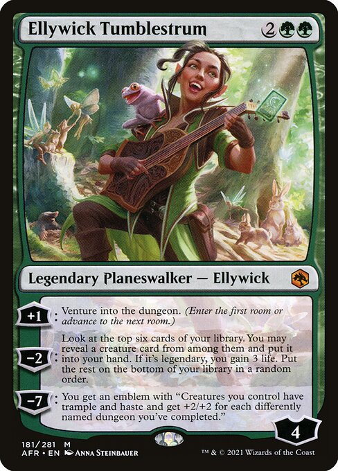 Ellywick Tumblestrum
Legendary Planeswalker — Ellywick
+1: Venture into the dungeon. (Enter the first room or advance to the next room.)
−2: Look at the top six cards of your library. You may reveal a creature card from among them and put it into your hand. If it's legendary, you gain 3 life. Put the rest on the bottom of your library in a random order.
−7: You get an emblem with "Creatures you control have trample and haste and get +2/+2 for each differently named dungeon you've completed."