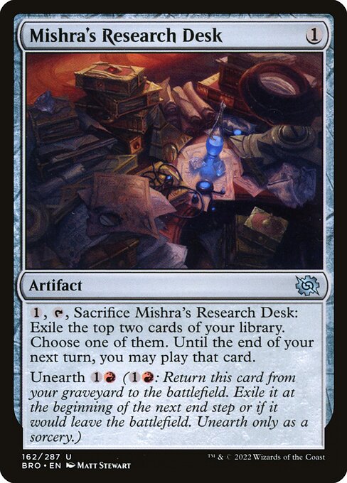 Mishra's Research Desk
Artifact
{1}, {T}, Sacrifice this artifact: Exile the top two cards of your library. Choose one of them. Until the end of your next turn, you may play that card.
Unearth {1}{R} ({1}{R}: Return this card from your graveyard to the battlefield. Exile it at the beginning of the next end step or if it would leave the battlefield. Unearth only as a sorcery.)