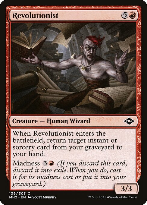 Revolutionist
Creature — Human Wizard
When this creature enters, return target instant or sorcery card from your graveyard to your hand.
Madness {3}{R} (If you discard this card, discard it into exile. When you do, cast it for its madness cost or put it into your graveyard.)
3/3