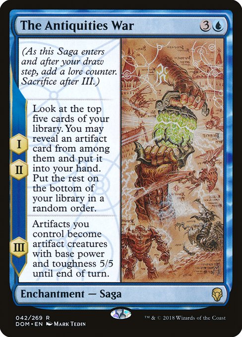 The Antiquities War
Enchantment — Saga
(As this Saga enters and after your draw step, add a lore counter. Sacrifice after III.)
I, II — Look at the top five cards of your library. You may reveal an artifact card from among them and put it into your hand. Put the rest on the bottom of your library in a random order.
III — Artifacts you control become artifact creatures with base power and toughness 5/5 until end of turn.
