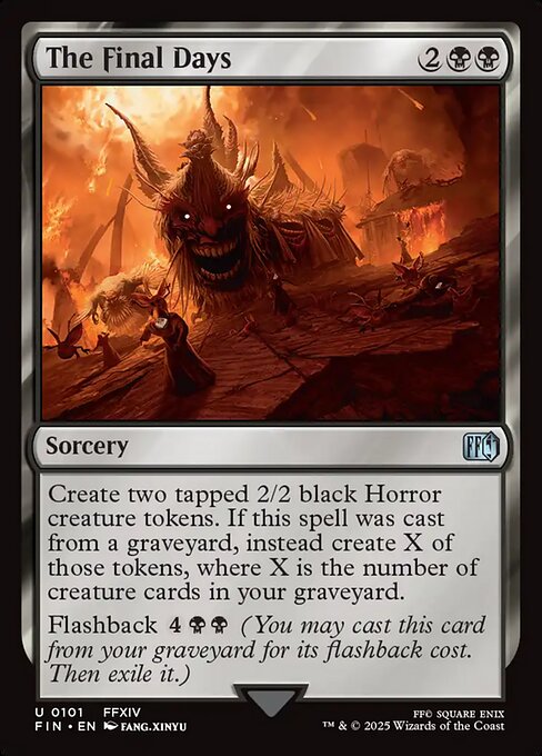 The Final Days
Sorcery
Create two tapped 2/2 black Horror creature tokens. If this spell was cast from a graveyard, instead create X of those tokens, where X is the number of creature cards in your graveyard.
Flashback {4}{B}{B} (You may cast this card from your graveyard for its flashback cost. Then exile it.)