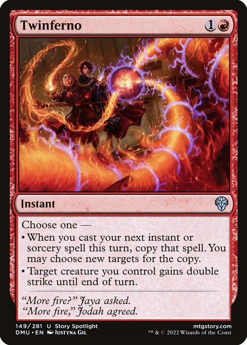 Twinferno
Instant
Choose one —
• When you cast your next instant or sorcery spell this turn, copy that spell. You may choose new targets for the copy.
• Target creature you control gains double strike until end of turn. (It deals both first-strike and regular combat damage.)