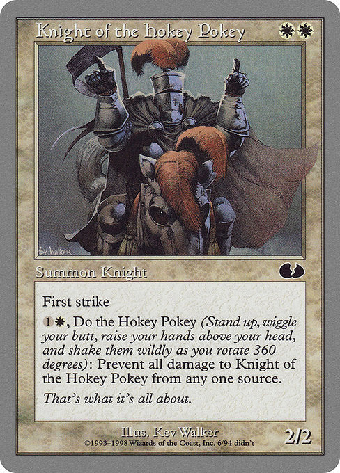 Knight of the Hokey Pokey
Creature — Knight
First strike
{1}{W}, Do the Hokey Pokey: Prevent all damage a source of your choice would deal to this creature this turn. (To do the Hokey Pokey, choose an arm, a leg, or your whole self and put it in. Put it out. Put it in. Shake it all about. You do the Hokey Pokey! Turn yourself around.)
2/2