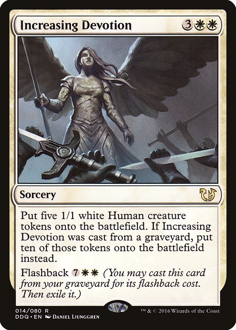 Increasing Devotion
Sorcery
Create five 1/1 white Human creature tokens. If this spell was cast from a graveyard, create ten of those tokens instead.
Flashback {7}{W}{W} (You may cast this card from your graveyard for its flashback cost. Then exile it.)