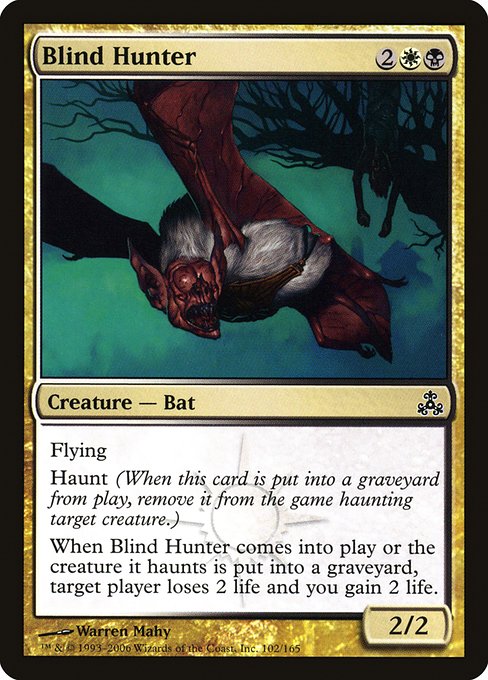 Blind Hunter
Creature — Bat
Flying
Haunt (When this creature dies, exile it haunting target creature.)
When this creature enters or the creature it haunts dies, target player loses 2 life and you gain 2 life.
2/2