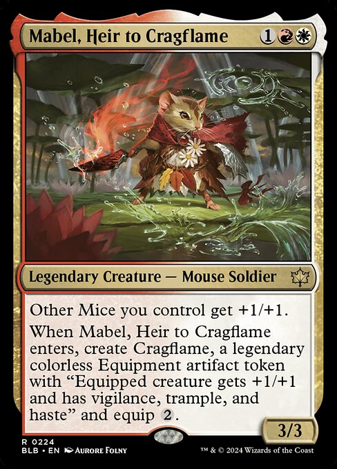 Mabel, Heir to Cragflame
Legendary Creature — Mouse Soldier
Other Mice you control get +1/+1.
When Mabel enters, create Cragflame, a legendary colorless Equipment artifact token with "Equipped creature gets +1/+1 and has vigilance, trample, and haste" and equip {2}.
3/3