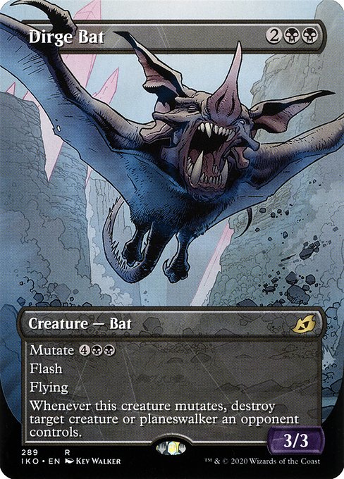 Dirge Bat
Creature — Bat
Mutate {4}{B}{B} (If you cast this spell for its mutate cost, put it over or under target non-Human creature you own. They mutate into the creature on top plus all abilities from under it.)
Flash
Flying
Whenever this creature mutates, destroy target creature or planeswalker an opponent controls.
3/3