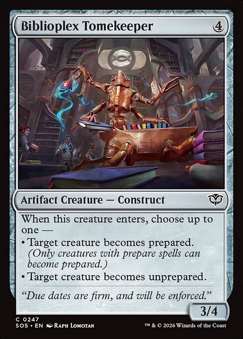 Biblioplex Tomekeeper
Artifact Creature — Construct
When this creature enters, choose up to one —
• Target creature becomes prepared. (Only creatures with prepare spells can become prepared.)
• Target creature becomes unprepared.
3/4