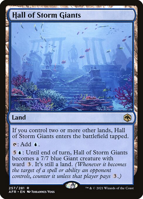 Hall of Storm Giants
Land
If you control two or more other lands, this land enters tapped.
{T}: Add {U}.
{5}{U}: Until end of turn, this land becomes a 7/7 blue Giant creature with ward {3}. It's still a land. (Whenever it becomes the target of a spell or ability an opponent controls, counter it unless that player pays {3}.)