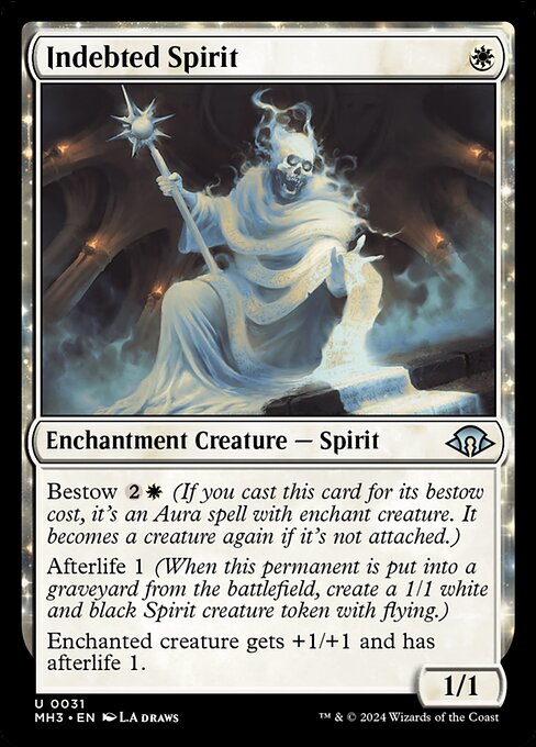Indebted Spirit
Enchantment Creature — Spirit
Bestow {2}{W} (If you cast this card for its bestow cost, it's an Aura spell with enchant creature. It becomes a creature again if it's not attached.)
Afterlife 1 (When this permanent is put into a graveyard from the battlefield, create a 1/1 white and black Spirit creature token with flying.)
Enchanted creature gets +1/+1 and has afterlife 1.
1/1