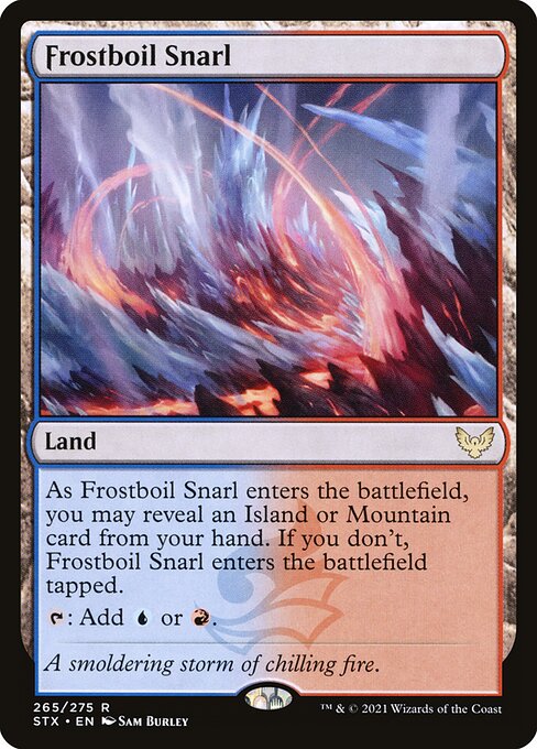 Frostboil Snarl
Land
As this land enters, you may reveal an Island or Mountain card from your hand. If you don't, this land enters tapped.
{T}: Add {U} or {R}.