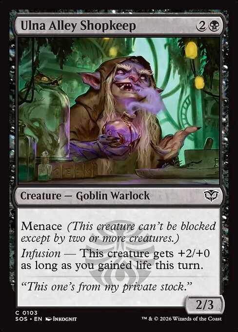 Ulna Alley Shopkeep
Creature — Goblin Warlock
Menace (This creature can't be blocked except by two or more creatures.)
Infusion — This creature gets +2/+0 as long as you gained life this turn.
2/3