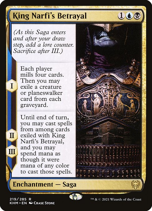 King Narfi's Betrayal
Enchantment — Saga
(As this Saga enters and after your draw step, add a lore counter. Sacrifice after III.)
I — Each player mills four cards. Then you may exile a creature or planeswalker card from each graveyard.
II, III — Until end of turn, you may cast spells from among cards exiled with this Saga, and you may spend mana as though it were mana of any color to cast those spells.