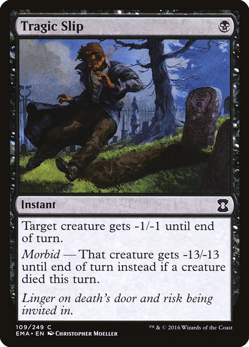 Tragic Slip
Instant
Target creature gets -1/-1 until end of turn.
Morbid — That creature gets -13/-13 until end of turn instead if a creature died this turn.