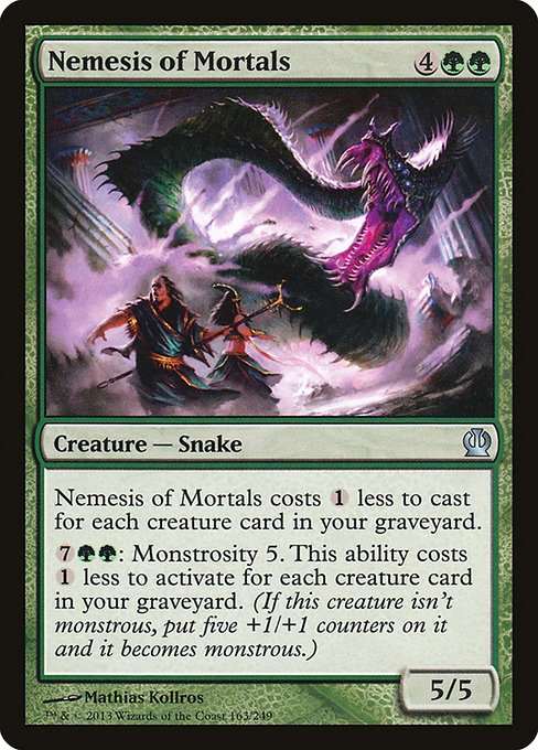 Nemesis of Mortals
Creature — Snake
This spell costs {1} less to cast for each creature card in your graveyard.
{7}{G}{G}: Monstrosity 5. This ability costs {1} less to activate for each creature card in your graveyard. (If this creature isn't monstrous, put five +1/+1 counters on it and it becomes monstrous.)
5/5