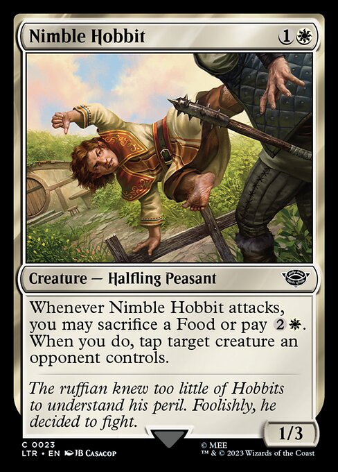 Nimble Hobbit
Creature — Halfling Peasant
Whenever this creature attacks, you may sacrifice a Food or pay {2}{W}. When you do, tap target creature an opponent controls.
1/3