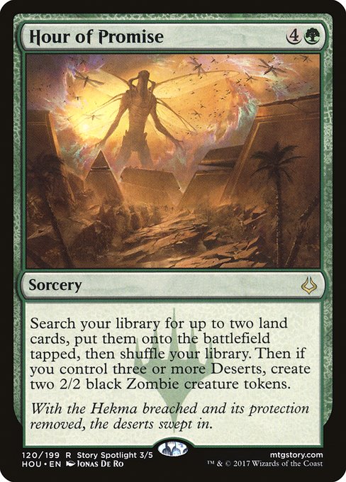 Hour of Promise
Sorcery
Search your library for up to two land cards, put them onto the battlefield tapped, then shuffle. Then if you control three or more Deserts, create two 2/2 black Zombie creature tokens.