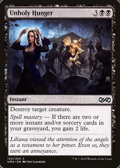 Unholy Hunger
Instant
Destroy target creature.
Spell mastery — If there are two or more instant and/or sorcery cards in your graveyard, you gain 2 life.