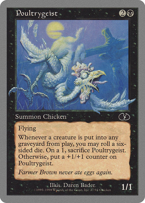 Poultrygeist
Creature — Bird Spirit
Flying
Whenever a creature dies, you may roll a six-sided die. If you roll a 1, sacrifice this creature. Otherwise, put a +1/+1 counter on this creature.
1/1
