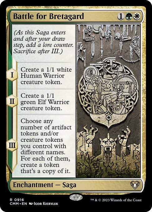 Battle for Bretagard
Enchantment — Saga
(As this Saga enters and after your draw step, add a lore counter. Sacrifice after III.)
I — Create a 1/1 white Human Warrior creature token.
II — Create a 1/1 green Elf Warrior creature token.
III — Choose any number of artifact tokens and/or creature tokens you control with different names. For each of them, create a token that's a copy of it.