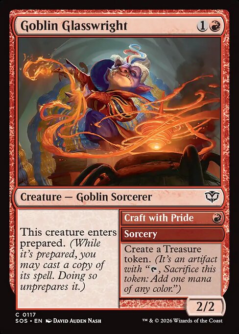Goblin Glasswright // Craft with Pride
Creature — Goblin Sorcerer // Sorcery
This creature enters prepared. (While it's prepared, you may cast a copy of its spell. Doing so unprepares it.)
Create a Treasure token. (It's an artifact with "{T}, Sacrifice this token: Add one mana of any color.")
2/2