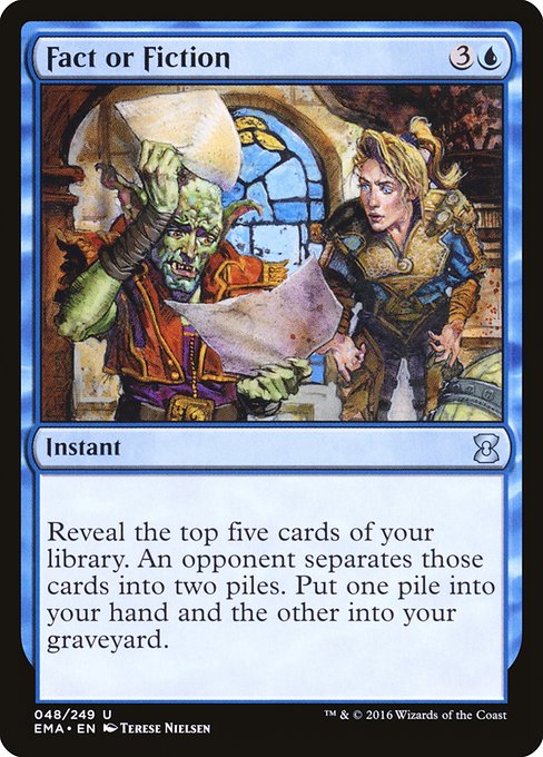 Fact or Fiction
Instant
Reveal the top five cards of your library. An opponent separates those cards into two piles. Put one pile into your hand and the other into your graveyard.