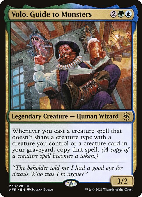 Volo, Guide to Monsters
Legendary Creature — Human Wizard
Whenever you cast a creature spell that doesn't share a creature type with a creature you control or a creature card in your graveyard, copy that spell. (A copy of a creature spell becomes a token.)
3/2