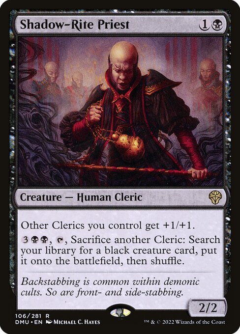 Shadow-Rite Priest
Creature — Human Cleric
Other Clerics you control get +1/+1.
{3}{B}{B}, {T}, Sacrifice another Cleric: Search your library for a black creature card, put it onto the battlefield, then shuffle.
2/2