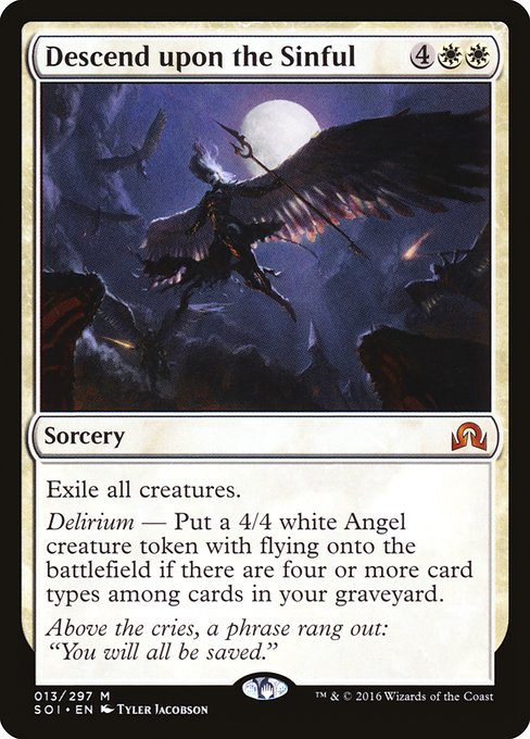 Descend upon the Sinful
Sorcery
Exile all creatures.
Delirium — Create a 4/4 white Angel creature token with flying if there are four or more card types among cards in your graveyard.