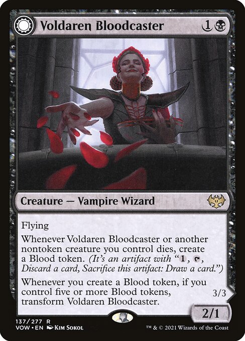 Voldaren Bloodcaster // Bloodbat Summoner
Creature — Vampire Wizard // Creature — Vampire Wizard
Flying
Whenever this creature or another nontoken creature you control dies, create a Blood token. (It's an artifact with "{1}, {T}, Discard a card, Sacrifice this token: Draw a card.")
Whenever you create a Blood token, if you control five or more Blood tokens, transform this creature.
Flying
At the beginning of combat on your turn, up to one target Blood token you control becomes a 2/2 black Bat creature wit