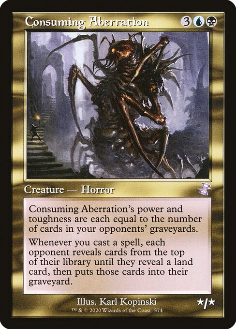 Consuming Aberration
Creature — Horror
Consuming Aberration's power and toughness are each equal to the number of cards in your opponents' graveyards.
Whenever you cast a spell, each opponent reveals cards from the top of their library until they reveal a land card, then puts those cards into their graveyard.
*/*